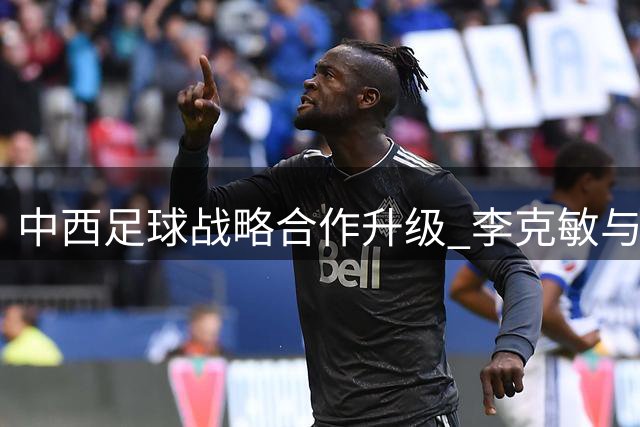 中西足球战略合作升级 李克敏与特巴斯共商青训与赛事运营新蓝图