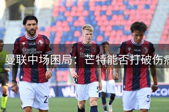 曼联中场困局：芒特能否打破伤病魔咒扛起大旗？
