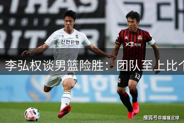 李弘权谈男篮险胜：团队至上比个人数据更重要