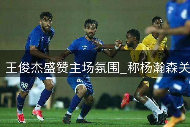 王俊杰盛赞主场氛围 称杨瀚森关键表现堪称NBA级