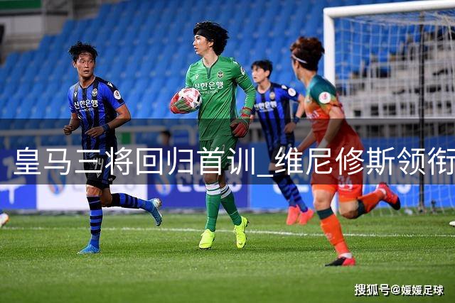 皇马三将回归首训 维尼修斯领衔开启新赛季备战