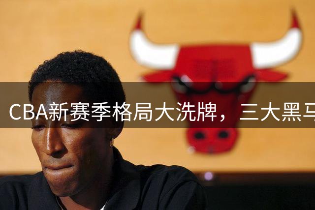 CBA新赛季格局大洗牌，三大黑马球队或改写联盟格局
